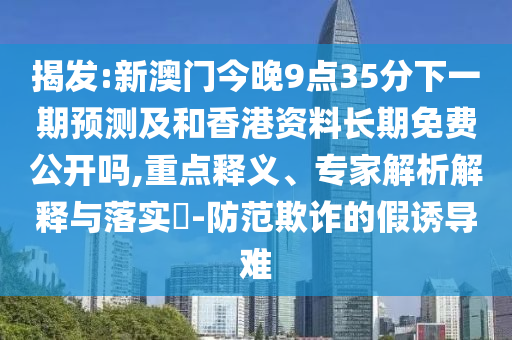 揭發(fā):新澳門今晚9點(diǎn)35分下一期預(yù)測及和香港資料長期免費(fèi)公開嗎,重點(diǎn)釋義、專家解析解釋與落實(shí)?-防范欺詐的假誘導(dǎo)難