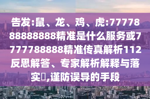 告發(fā):鼠、龍、雞、虎:7777888888888精準(zhǔn)是什么服務(wù)或7777788888精準(zhǔn)傳真解析112反思解答、專家解析解釋與落實(shí)?,謹(jǐn)防誤導(dǎo)的手段