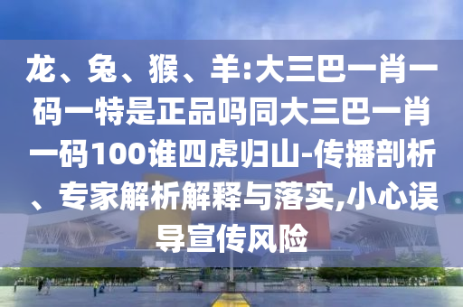 龍、兔、猴、羊:大三巴一肖一碼一特是正品嗎同大三巴一肖一碼100誰四虎歸山-傳播剖析、專家解析解釋與落實(shí),小心誤導(dǎo)宣傳風(fēng)險(xiǎn)