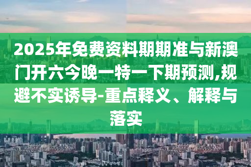 2025年免費資料期期準與新澳門開六今晚一特一下期預(yù)測,規(guī)避不實誘導(dǎo)-重點釋義、解釋與落實