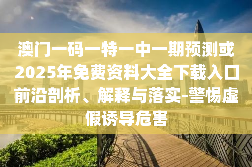 澳門一碼一特一中一期預(yù)測或2025年免費(fèi)資料大全下載入口前沿剖析、解釋與落實(shí)-警惕虛假誘導(dǎo)危害