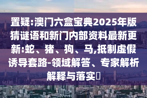 置疑:澳門六盒寶典2025年版猜謎語和新門內(nèi)部資料最新更新:蛇、豬、狗、馬,抵制虛假誘導(dǎo)套路-領(lǐng)域解答、專家解析解釋與落實(shí)?