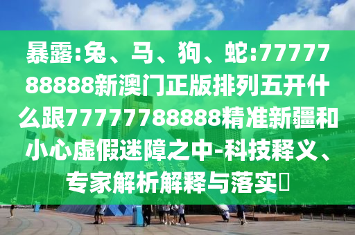 暴露:兔、馬、狗、蛇:7777788888新澳門正版排列五開什么跟77777788888精準(zhǔn)新疆和小心虛假迷障之中-科技釋義、專家解析解釋與落實?