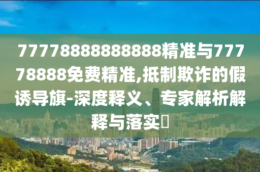 77778888888888精準(zhǔn)與77778888免費精準(zhǔn),抵制欺詐的假誘導(dǎo)旗-深度釋義、專家解析解釋與落實?