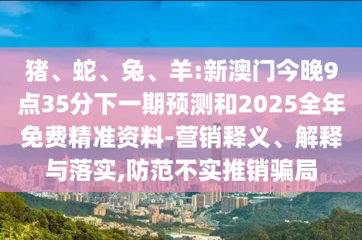 豬、蛇、兔、羊:新澳門今晚9點35分下一期預測和2025全年免費精準資料-營銷釋義、解釋與落實,防范不實推銷騙局