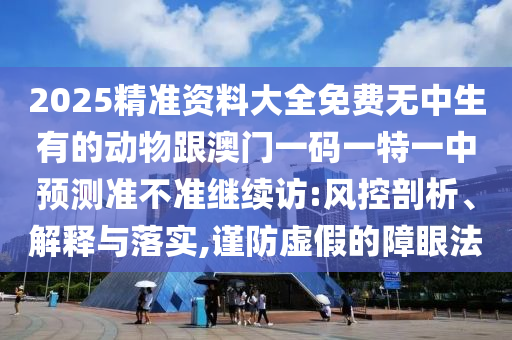 2025精準(zhǔn)資料大全免費(fèi)無(wú)中生有的動(dòng)物跟澳門一碼一特一中預(yù)測(cè)準(zhǔn)不準(zhǔn)繼續(xù)訪:風(fēng)控剖析、解釋與落實(shí),謹(jǐn)防虛假的障眼法