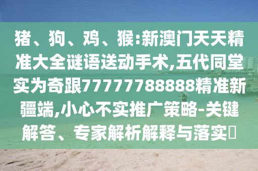 豬、狗、雞、猴:新澳門天天精準(zhǔn)大全謎語送動手術(shù),五代同堂實為奇跟77777788888精準(zhǔn)新疆端,小心不實推廣策略-關(guān)鍵解答、專家解析解釋與落實?