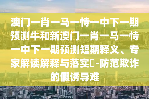 澳門一肖一馬一恃一中下一期預(yù)測牛和新澳門一肖一馬一恃一中下一期預(yù)測短期釋義、專家解讀解釋與落實(shí)?-防范欺詐的假誘導(dǎo)難