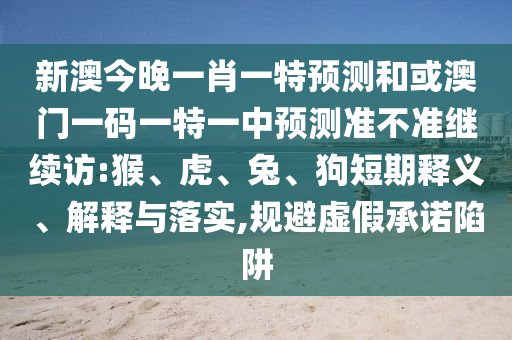 新澳今晚一肖一特預(yù)測和或澳門一碼一特一中預(yù)測準(zhǔn)不準(zhǔn)繼續(xù)訪:猴、虎、兔、狗短期釋義、解釋與落實(shí),規(guī)避虛假承諾陷阱
