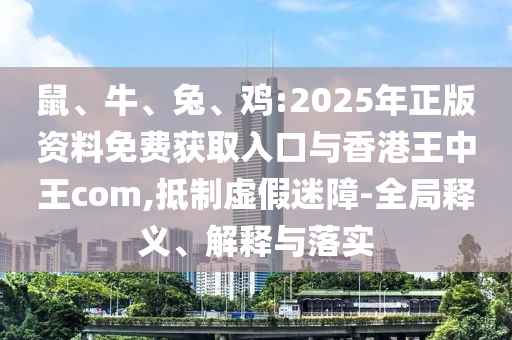 鼠、牛、兔、雞:2025年正版資料免費(fèi)獲取入口與香港王中王com,抵制虛假迷障-全局釋義、解釋與落實(shí)