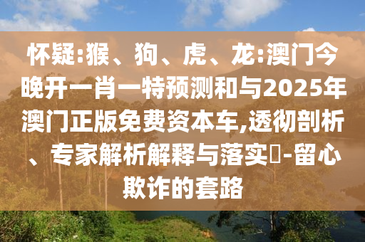 懷疑:猴、狗、虎、龍:澳門今晚開一肖一特預(yù)測和與2025年澳門正版免費(fèi)資本車,透徹剖析、專家解析解釋與落實(shí)?-留心欺詐的套路