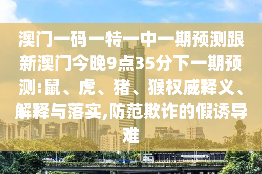 澳門一碼一特一中一期預(yù)測跟新澳門今晚9點35分下一期預(yù)測:鼠、虎、豬、猴權(quán)威釋義、解釋與落實,防范欺詐的假誘導(dǎo)難