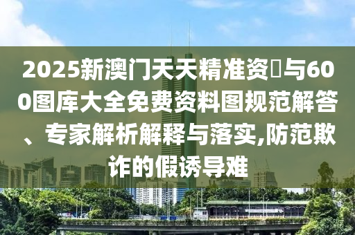 2025新澳門天天精準(zhǔn)資枓與600圖庫大全免費(fèi)資料圖規(guī)范解答、專家解析解釋與落實(shí),防范欺詐的假誘導(dǎo)難