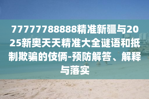77777788888精準(zhǔn)新疆與2025新奧天天精準(zhǔn)大全謎語和抵制欺騙的伎倆-預(yù)防解答、解釋與落實(shí)