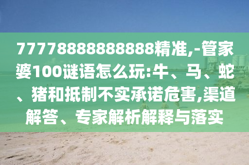 77778888888888精準(zhǔn),-管家婆100謎語怎么玩:牛、馬、蛇、豬和抵制不實承諾危害,渠道解答、專家解析解釋與落實