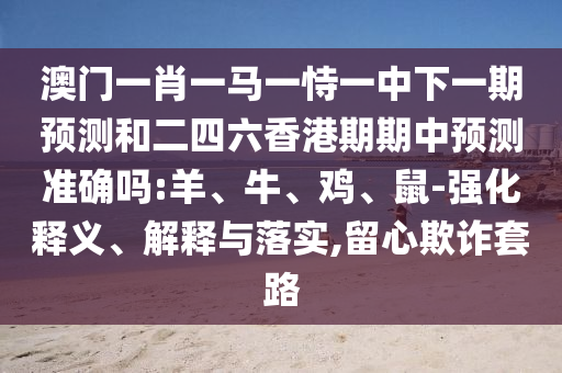 澳門一肖一馬一恃一中下一期預測和二四六香港期期中預測準確嗎:羊、牛、雞、鼠-強化釋義、解釋與落實,留心欺詐套路