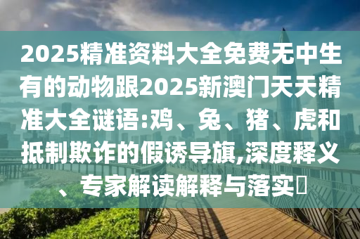 2025精準資料大全免費無中生有的動物跟2025新澳門天天精準大全謎語:雞、兔、豬、虎和抵制欺詐的假誘導旗,深度釋義、專家解讀解釋與落實?
