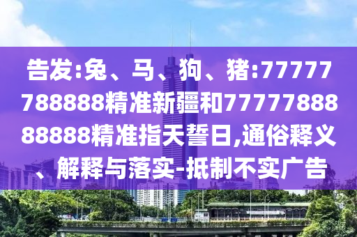 告發(fā):兔、馬、狗、豬:77777788888精準新疆和7777788888888精準指天誓日,通俗釋義、解釋與落實-抵制不實廣告