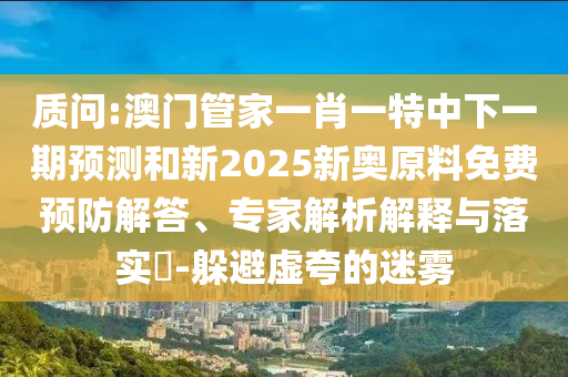 質(zhì)問:澳門管家一肖一特中下一期預(yù)測和新2025新奧原料免費預(yù)防解答、專家解析解釋與落實?-躲避虛夸的迷霧
