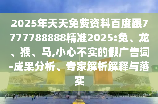 2025年天天免費(fèi)資料百度跟7777788888精準(zhǔn)2025:兔、龍、猴、馬,小心不實(shí)的假?gòu)V告詞-成果分析、專(zhuān)家解析解釋與落實(shí)
