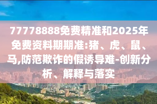 77778888免費(fèi)精準(zhǔn)和2025年免費(fèi)資料期期準(zhǔn):豬、虎、鼠、馬,防范欺詐的假誘導(dǎo)難-創(chuàng)新分析、解釋與落實(shí)