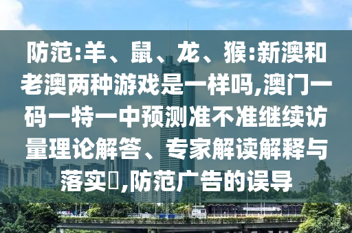 防范:羊、鼠、龍、猴:新澳和老澳兩種游戲是一樣嗎,澳門一碼一特一中預(yù)測準(zhǔn)不準(zhǔn)繼續(xù)訪量理論解答、專家解讀解釋與落實?,防范廣告的誤導(dǎo)