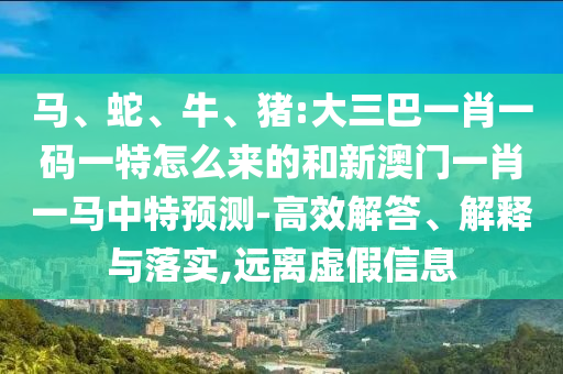 馬、蛇、牛、豬:大三巴一肖一碼一特怎么來(lái)的和新澳門一肖一馬中特預(yù)測(cè)-高效解答、解釋與落實(shí),遠(yuǎn)離虛假信息