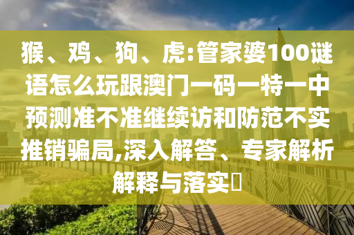 猴、雞、狗、虎:管家婆100謎語怎么玩跟澳門一碼一特一中預測準不準繼續(xù)訪和防范不實推銷騙局,深入解答、專家解析解釋與落實?