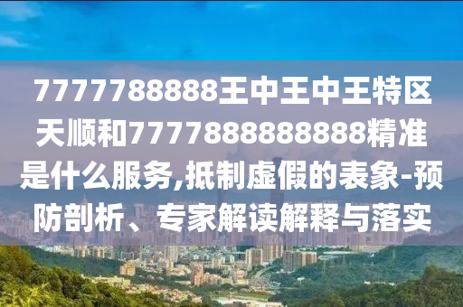 7777788888王中王中王特區(qū)天順和7777888888888精準(zhǔn)是什么服務(wù),抵制虛假的表象-預(yù)防剖析、專(zhuān)家解讀解釋與落實(shí)