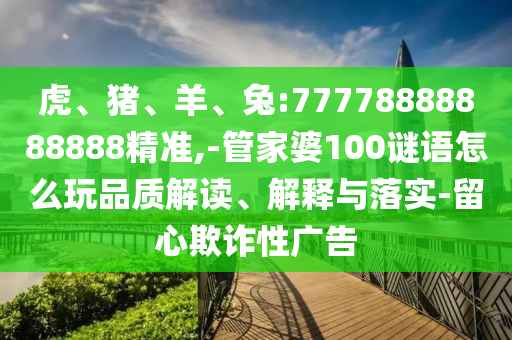 虎、豬、羊、兔:77778888888888精準(zhǔn),-管家婆100謎語(yǔ)怎么玩品質(zhì)解讀、解釋與落實(shí)-留心欺詐性廣告