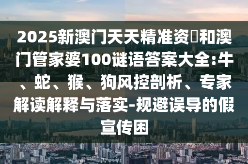 2025新澳門天天精準資枓和澳門管家婆100謎語答案大全:牛、蛇、猴、狗風控剖析、專家解讀解釋與落實-規(guī)避誤導的假宣傳困
