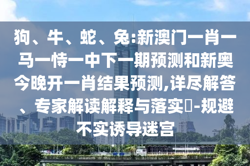 狗、牛、蛇、兔:新澳門一肖一馬一恃一中下一期預測和新奧今晚開一肖結果預測,詳盡解答、專家解讀解釋與落實?-規(guī)避不實誘導迷宮