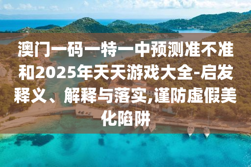 澳門一碼一特一中預(yù)測(cè)準(zhǔn)不準(zhǔn)和2025年天天游戲大全-啟發(fā)釋義、解釋與落實(shí),謹(jǐn)防虛假美化陷阱