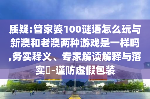 質(zhì)疑:管家婆100謎語怎么玩與新澳和老澳兩種游戲是一樣嗎,務實釋義、專家解讀解釋與落實?-謹防虛假包裝