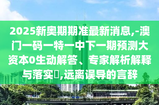 2025新奧期期準(zhǔn)最新消息,-澳門(mén)一碼一特一中下一期預(yù)測(cè)大資本0生動(dòng)解答、專(zhuān)家解析解釋與落實(shí)?,遠(yuǎn)離誤導(dǎo)的言辭