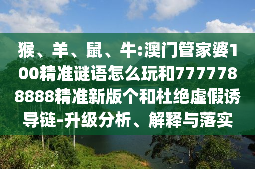 猴、羊、鼠、牛:澳門管家婆100精準(zhǔn)謎語(yǔ)怎么玩和7777788888精準(zhǔn)新版?zhèn)€和杜絕虛假誘導(dǎo)鏈-升級(jí)分析、解釋與落實(shí)