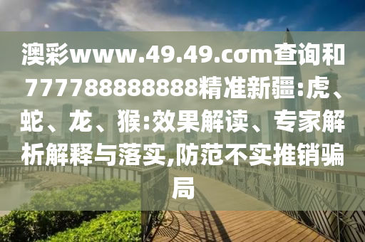 澳彩www.49.49.cσm查詢和777788888888精準新疆:虎、蛇、龍、猴:效果解讀、專家解析解釋與落實,防范不實推銷騙局