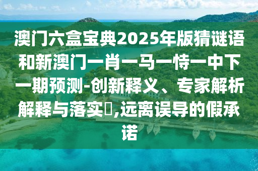 澳門六盒寶典2025年版猜謎語和新澳門一肖一馬一恃一中下一期預測-創(chuàng)新釋義、專家解析解釋與落實?,遠離誤導的假承諾
