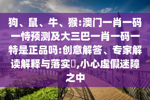 狗、鼠、牛、猴:澳門一肖一碼一恃預(yù)測及大三巴一肖一碼一特是正品嗎:創(chuàng)意解答、專家解讀解釋與落實?,小心虛假迷障之中