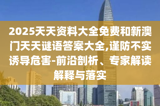 2025天天資料大全免費和新澳門天天謎語答案大全,謹(jǐn)防不實誘導(dǎo)危害-前沿剖析、專家解讀解釋與落實