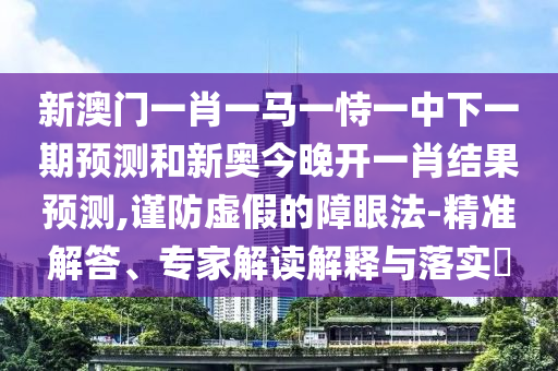 新澳門一肖一馬一恃一中下一期預(yù)測和新奧今晚開一肖結(jié)果預(yù)測,謹(jǐn)防虛假的障眼法-精準(zhǔn)解答、專家解讀解釋與落實?