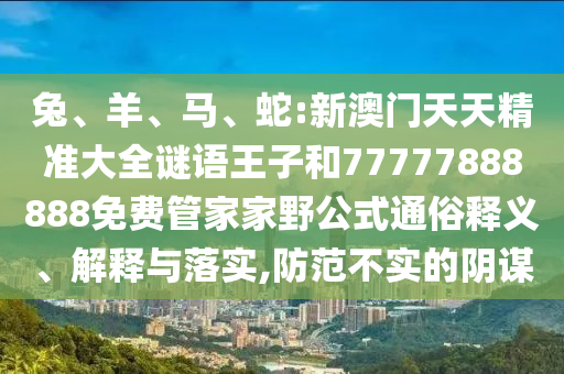兔、羊、馬、蛇:新澳門天天精準(zhǔn)大全謎語王子和77777888888免費(fèi)管家家野公式通俗釋義、解釋與落實(shí),防范不實(shí)的陰謀