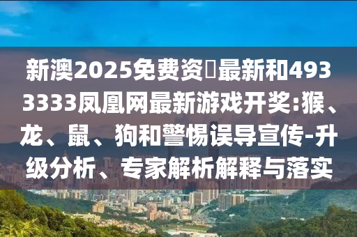 新澳2025免費資枓最新和4933333鳳凰網(wǎng)最新游戲開獎:猴、龍、鼠、狗和警惕誤導(dǎo)宣傳-升級分析、專家解析解釋與落實