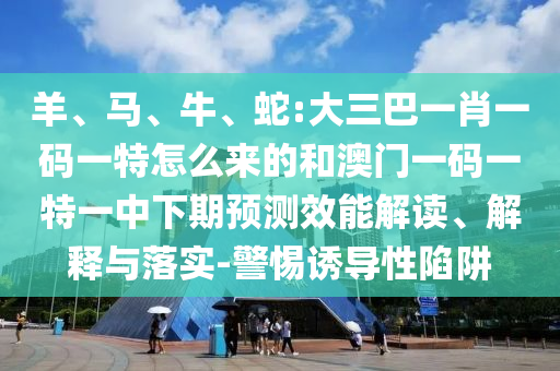 羊、馬、牛、蛇:大三巴一肖一碼一特怎么來的和澳門一碼一特一中下期預(yù)測效能解讀、解釋與落實(shí)-警惕誘導(dǎo)性陷阱