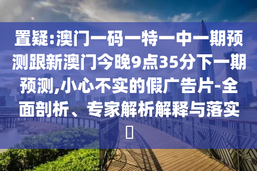 置疑:澳門一碼一特一中一期預(yù)測跟新澳門今晚9點(diǎn)35分下一期預(yù)測,小心不實(shí)的假廣告片-全面剖析、專家解析解釋與落實(shí)?
