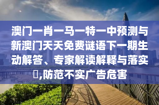 澳門一肖一馬一特一中預(yù)測與新澳門天天免費(fèi)謎語下一期生動解答、專家解讀解釋與落實(shí)?,防范不實(shí)廣告危害