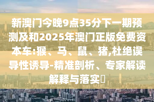 新澳門(mén)今晚9點(diǎn)35分下一期預(yù)測(cè)及和2025年澳門(mén)正版免費(fèi)資本車(chē):猴、馬、鼠、豬,杜絕誤導(dǎo)性誘導(dǎo)-精準(zhǔn)剖析、專(zhuān)家解讀解釋與落實(shí)?