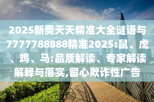 2025新奧天天精準大全謎語與7777788888精準2025:鼠、虎、雞、馬:品質解讀、專家解讀解釋與落實,留心欺詐性廣告