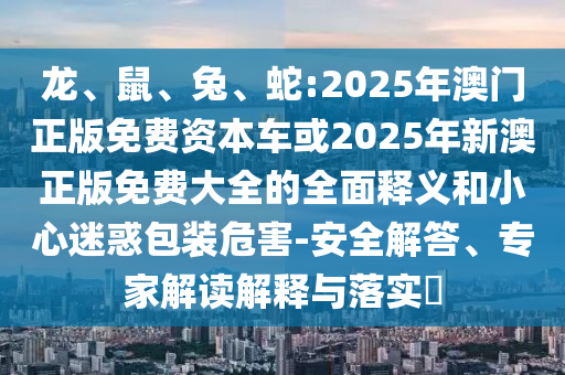 龍、鼠、兔、蛇:2025年澳門正版免費(fèi)資本車或2025年新澳正版免費(fèi)大全的全面釋義和小心迷惑包裝危害-安全解答、專家解讀解釋與落實(shí)?