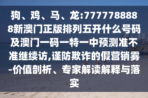 狗、雞、馬、龍:7777788888新澳門正版排列五開什么號碼及澳門一碼一特一中預(yù)測準(zhǔn)不準(zhǔn)繼續(xù)訪,謹(jǐn)防欺詐的假營銷霧-價值剖析、專家解讀解釋與落實